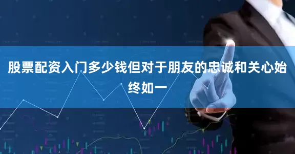 股票配资入门多少钱但对于朋友的忠诚和关心始终如一