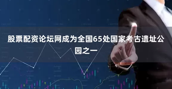 股票配资论坛网成为全国65处国家考古遗址公园之一