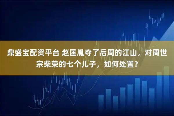 鼎盛宝配资平台 赵匡胤夺了后周的江山，对周世宗柴荣的七个儿子，如何处置？