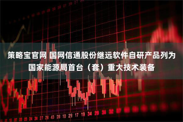 策略宝官网 国网信通股份继远软件自研产品列为国家能源局首台（套）重大技术装备