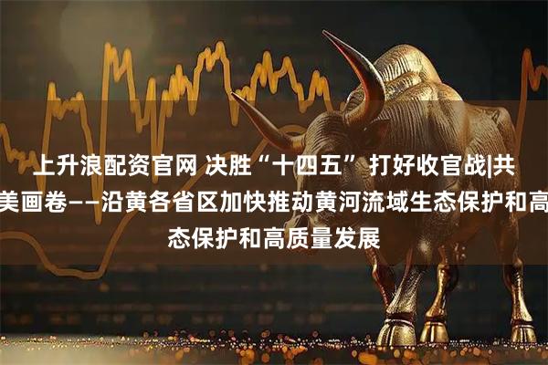 上升浪配资官网 决胜“十四五” 打好收官战|共绘黄河壮美画卷——沿黄各省区加快推动黄河流域生态保护和高质量发展