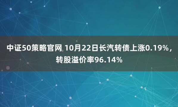 中证50策略官网 10月22日长汽转债上涨0.19%,转股溢价率96.14%