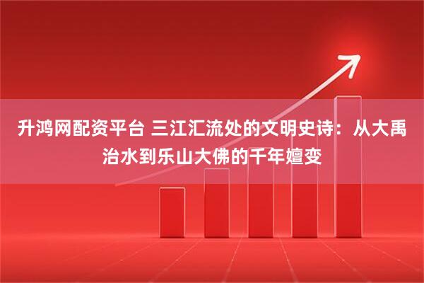 升鸿网配资平台 三江汇流处的文明史诗：从大禹治水到乐山大佛的千年嬗变