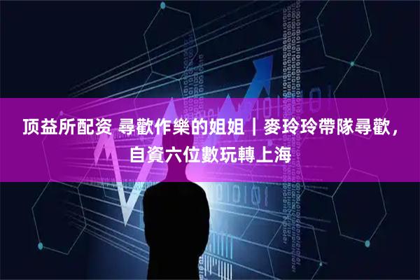 顶益所配资 尋歡作樂的姐姐｜麥玲玲帶隊尋歡，自資六位數玩轉上海