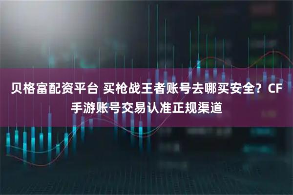 贝格富配资平台 买枪战王者账号去哪买安全？CF手游账号交易认准正规渠道