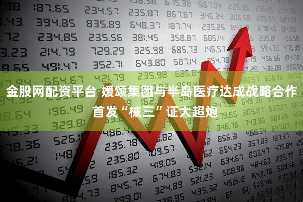 金股网配资平台 媛颂集团与半岛医疗达成战略合作  首发“械三”证大超炮