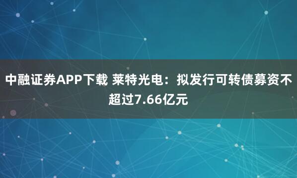 中融证券APP下载 莱特光电：拟发行可转债募资不超过7.66亿元
