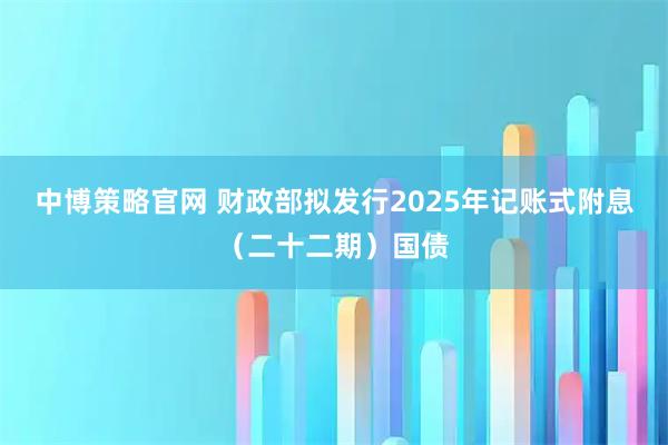 中博策略官网 财政部拟发行2025年记账式附息（二十二期）国债