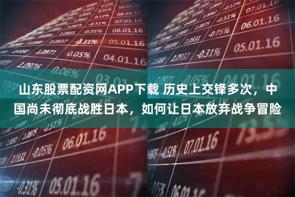 山东股票配资网APP下载 历史上交锋多次,中国尚未彻底战胜日本,如何让日本放弃战争冒险