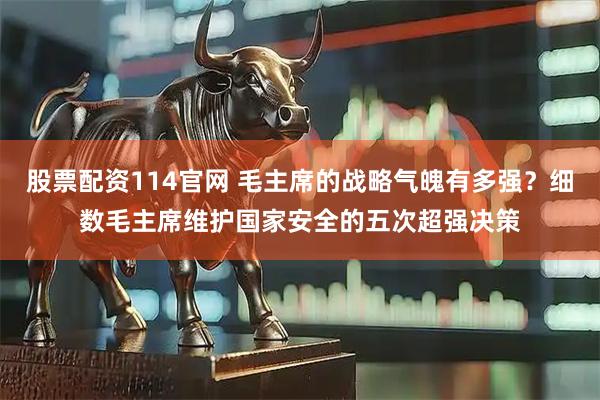 股票配资114官网 毛主席的战略气魄有多强？细数毛主席维护国家安全的五次超强决策