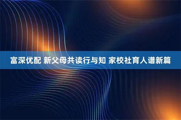 富深优配 新父母共读行与知 家校社育人谱新篇