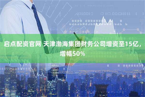 启点配资官网 天津渤海集团财务公司增资至15亿，增幅50%