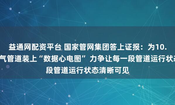 益通网配资平台 国家管网集团答上证报：为10.8万公里油气管道装上“数据心电图” 力争让每一段管道运行状态清晰可见