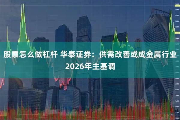 股票怎么做杠杆 华泰证券：供需改善或成金属行业2026年主基调