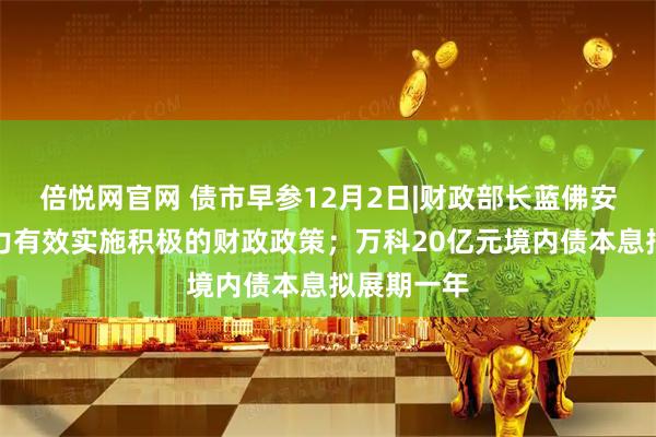 倍悦网官网 债市早参12月2日|财政部长蓝佛安:更加有力有效实施积极的财政政策;万科20亿元境内债本息拟展期一年