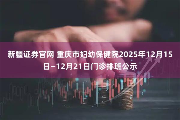 新疆证券官网 重庆市妇幼保健院2025年12月15日—12月21日门诊排班公示
