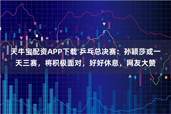 天牛宝配资APP下载 乒乓总决赛：孙颖莎或一天三赛，将积极面对，好好休息，网友大赞