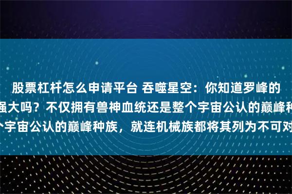 股票杠杆怎么申请平台 吞噬星空：你知道罗峰的本体金角巨兽究竟有多强大吗？不仅拥有兽神血统还是整个宇宙公认的巅峰种族，就连机械族都将其列为不可对抗物种？