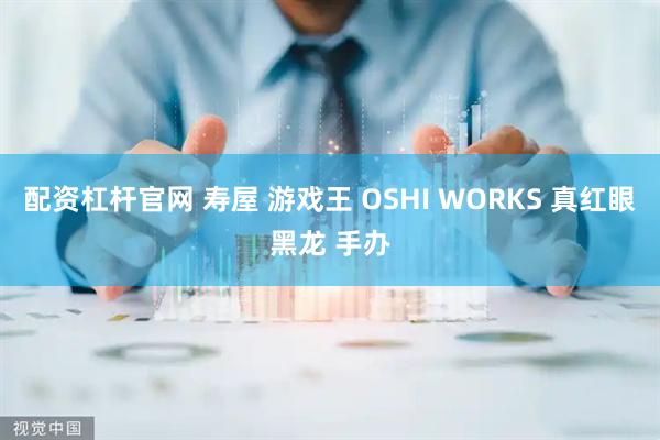 配资杠杆官网 寿屋 游戏王 OSHI WORKS 真红眼黑龙 手办