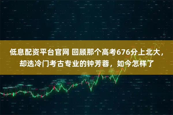 低息配资平台官网 回顾那个高考676分上北大，却选冷门考古专业的钟芳蓉，如今怎样了