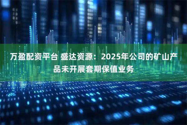 万盈配资平台 盛达资源：2025年公司的矿山产品未开展套期保值业务