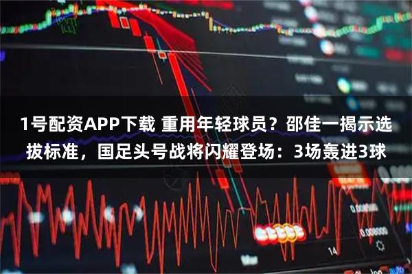 1号配资APP下载 重用年轻球员？邵佳一揭示选拔标准，国足头号战将闪耀登场：3场轰进3球