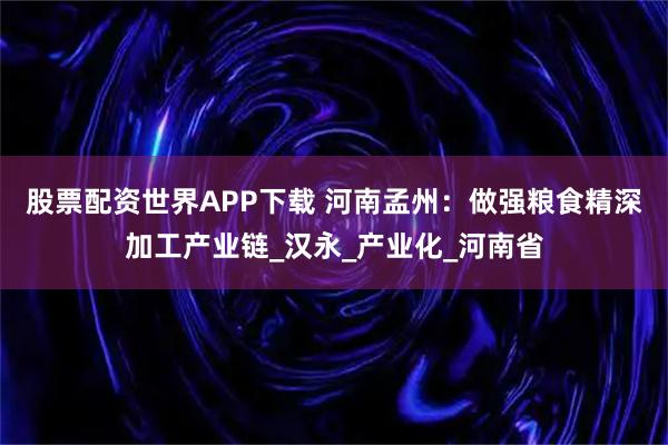股票配资世界APP下载 河南孟州：做强粮食精深加工产业链_汉永_产业化_河南省