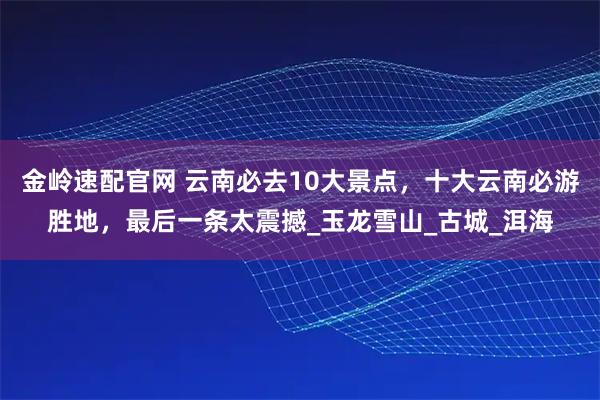 金岭速配官网 云南必去10大景点，十大云南必游胜地，最后一条太震撼_玉龙雪山_古城_洱海