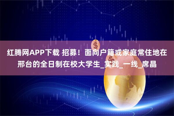红腾网APP下载 招募！面向户籍或家庭常住地在邢台的全日制在校大学生_实践_一线_席晶