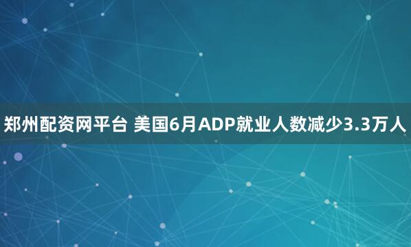 郑州配资网平台 美国6月ADP就业人数减少3.3万人
