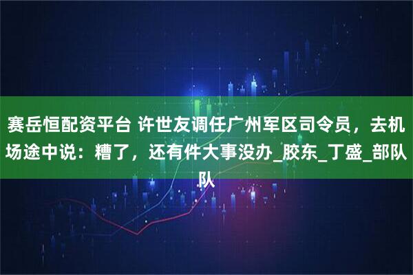 赛岳恒配资平台 许世友调任广州军区司令员，去机场途中说：糟了，还有件大事没办_胶东_丁盛_部队