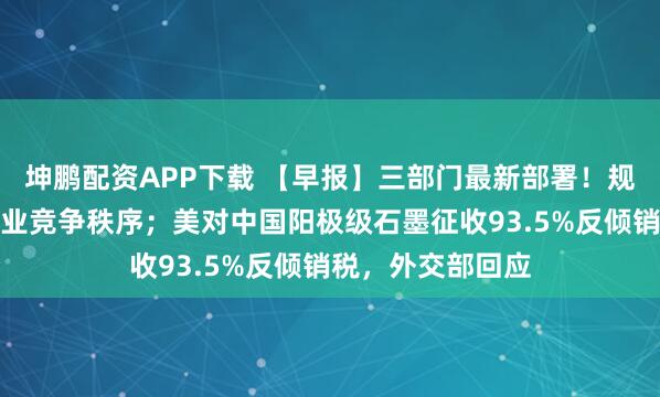 坤鹏配资APP下载 【早报】三部门最新部署！规范新能源汽车产业竞争秩序；美对中国阳极级石墨征收93.5%反倾销税，外交部回应