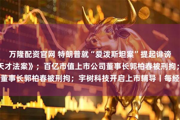 万隆配资官网 特朗普就“爱泼斯坦案”提起诽谤诉讼，同日正式签署《天才法案》；百亿市值上市公司董事长郭柏春被刑拘；宇树科技开启上市辅导丨每经早参