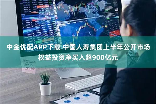 中金优配APP下载 中国人寿集团上半年公开市场权益投资净买入超900亿元