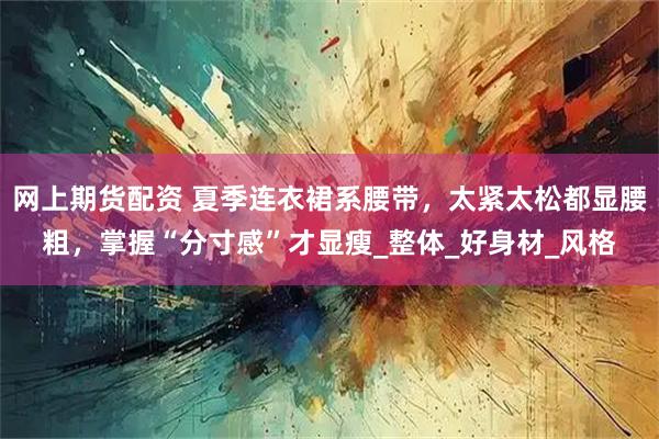 网上期货配资 夏季连衣裙系腰带，太紧太松都显腰粗，掌握“分寸感”才显瘦_整体_好身材_风格