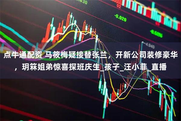 点牛通配资 马筱梅疑接替张兰，开新公司装修豪华，玥箖姐弟惊喜探班庆生_孩子_汪小菲_直播