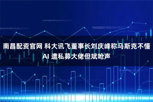 南昌配资官网 科大讯飞董事长刘庆峰称马斯克不懂AI 遭私募大佬但斌呛声