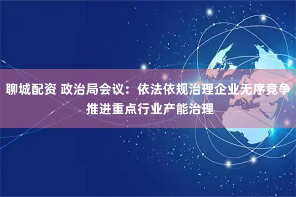 聊城配资 政治局会议：依法依规治理企业无序竞争 推进重点行业产能治理