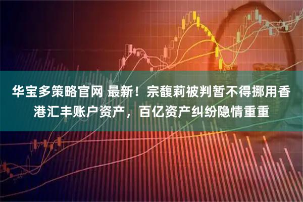 华宝多策略官网 最新！宗馥莉被判暂不得挪用香港汇丰账户资产，百亿资产纠纷隐情重重