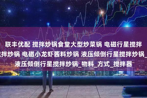 联丰优配 搅拌炒锅食堂大型炒菜锅 电磁行星搅拌炒锅 辣子鸡行星搅拌炒锅 电磁小龙虾酱料炒锅 液压倾倒行星搅拌炒锅_物料_方式_搅拌器