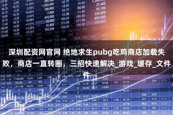 深圳配资网官网 绝地求生pubg吃鸡商店加载失败，商店一直转圈，三招快速解决_游戏_缓存_文件