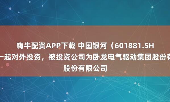 嗨牛配资APP下载 中国银河（601881.SH）新增一起对外投资，被投资公司为卧龙电气驱动集团股份有限公司