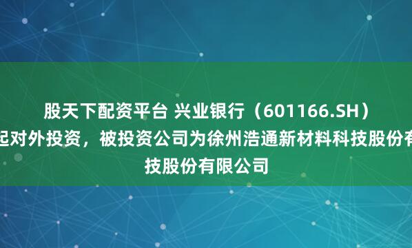 股天下配资平台 兴业银行（601166.SH）新增一起对外投资，被投资公司为徐州浩通新材料科技股份有限公司