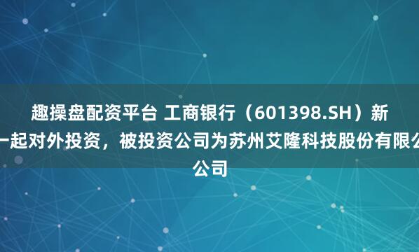 趣操盘配资平台 工商银行（601398.SH）新增一起对外投资，被投资公司为苏州艾隆科技股份有限公司