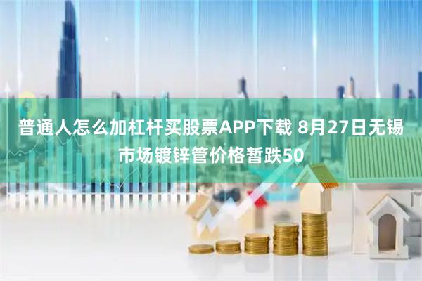 普通人怎么加杠杆买股票APP下载 8月27日无锡市场镀锌管价格暂跌50
