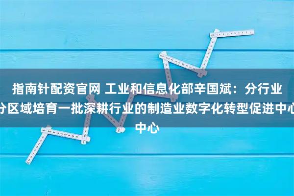 指南针配资官网 工业和信息化部辛国斌：分行业分区域培育一批深耕行业的制造业数字化转型促进中心
