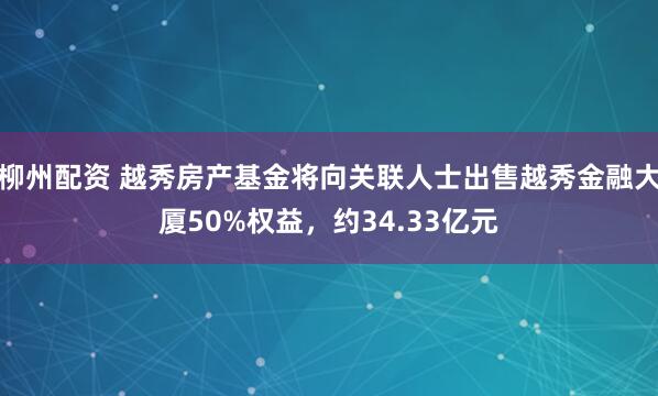 柳州配资 越秀房产基金将向关联人士出售越秀金融大厦50%权益,约34.33亿元