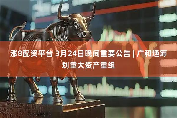 涨8配资平台 3月24日晚间重要公告 | 广和通筹划重大资产重组