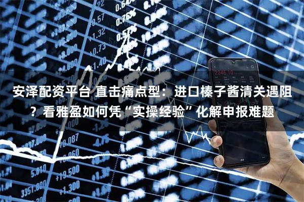 安泽配资平台 直击痛点型：进口榛子酱清关遇阻？看雅盈如何凭“实操经验”化解申报难题