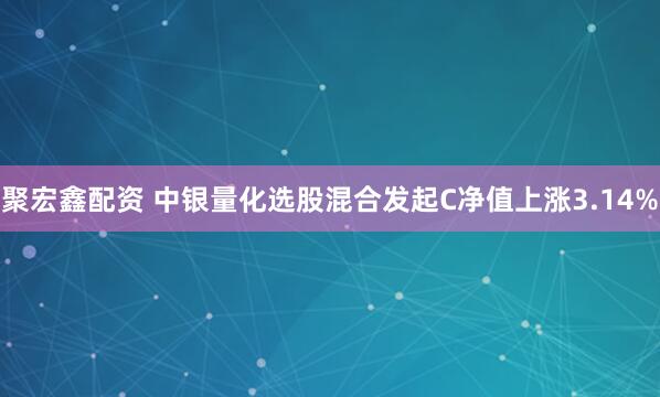聚宏鑫配资 中银量化选股混合发起C净值上涨3.14%
